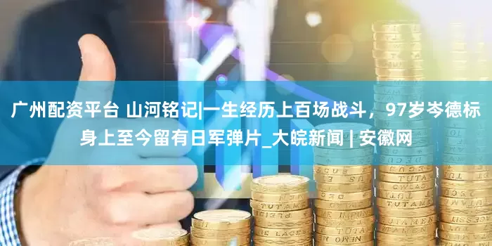广州配资平台 山河铭记|一生经历上百场战斗，97岁岑德标身上至今留有日军弹片_大皖新闻 | 安徽网