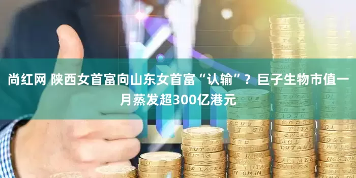 尚红网 陕西女首富向山东女首富“认输”？巨子生物市值一月蒸发超300亿港元