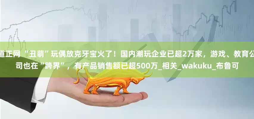 道正网 “丑萌”玩偶放克牙宝火了！国内潮玩企业已超2万家，游戏、教育公司也在“跨界”，有产品销售额已超500万_相关_wakuku_布鲁可