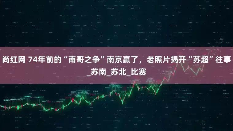 尚红网 74年前的“南哥之争”南京赢了，老照片揭开“苏超”往事_苏南_苏北_比赛