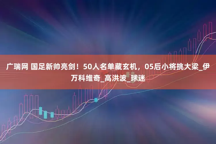 广瑞网 国足新帅亮剑！50人名单藏玄机，05后小将挑大梁_伊万科维奇_高洪波_球迷