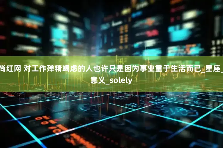 尚红网 对工作殚精竭虑的人也许只是因为事业重于生活而已_星座_意义_solely
