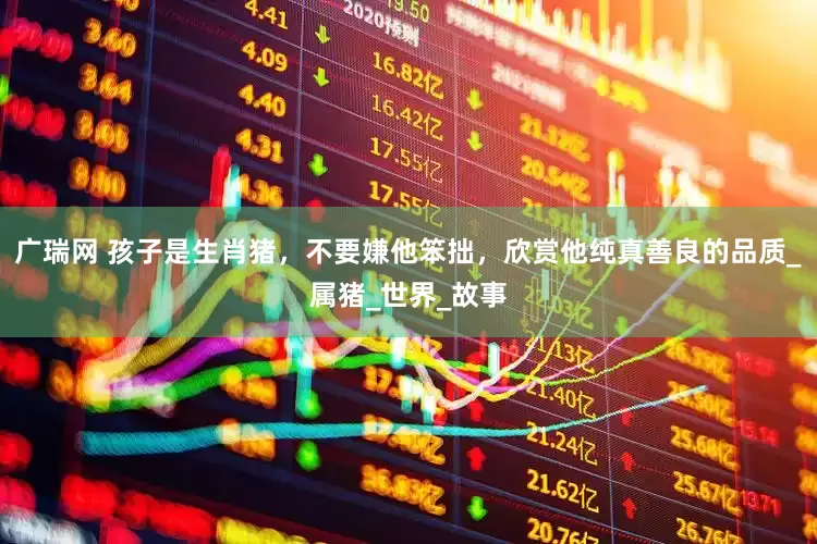 广瑞网 孩子是生肖猪，不要嫌他笨拙，欣赏他纯真善良的品质_属猪_世界_故事