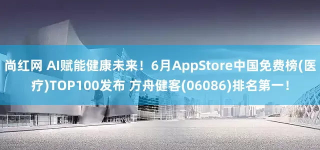 尚红网 AI赋能健康未来！6月AppStore中国免费榜(医疗)TOP100发布 方舟健客(06086)排名第一！