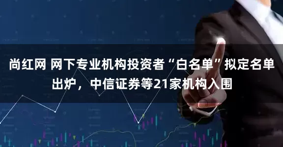 尚红网 网下专业机构投资者“白名单”拟定名单出炉，中信证券等21家机构入围