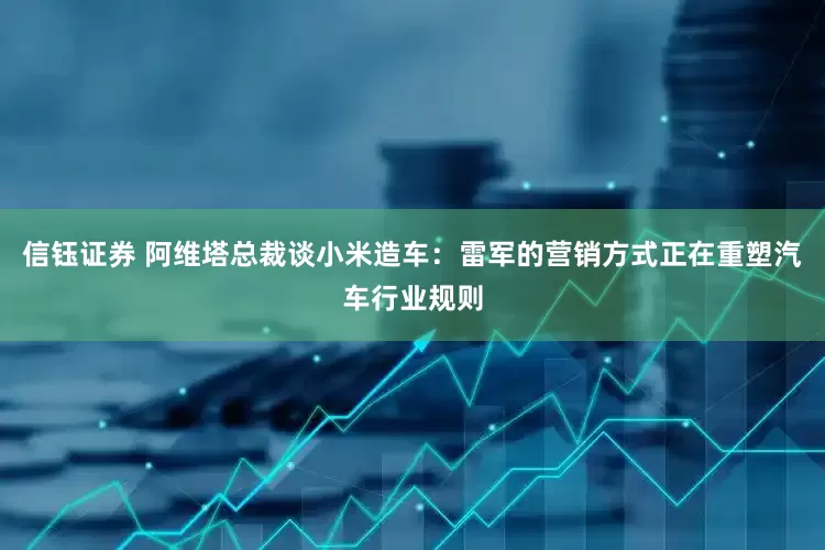 信钰证券 阿维塔总裁谈小米造车：雷军的营销方式正在重塑汽车行业规则