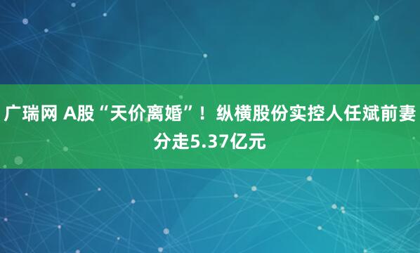 广瑞网 A股“天价离婚”！纵横股份实控人任斌前妻分走5.37亿元