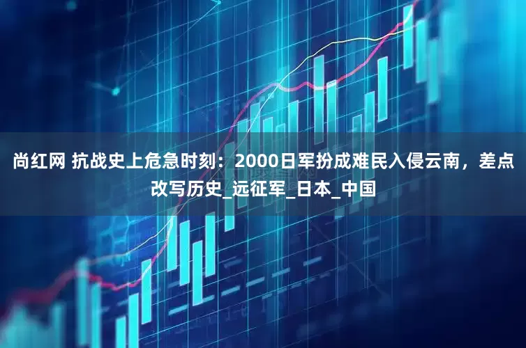 尚红网 抗战史上危急时刻：2000日军扮成难民入侵云南，差点改写历史_远征军_日本_中国