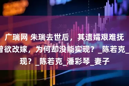 广瑞网 朱瑞去世后，其遗孀艰难抚养两个孩子曾欲改嫁，为何却没能实现？_陈若克_潘彩琴_妻子