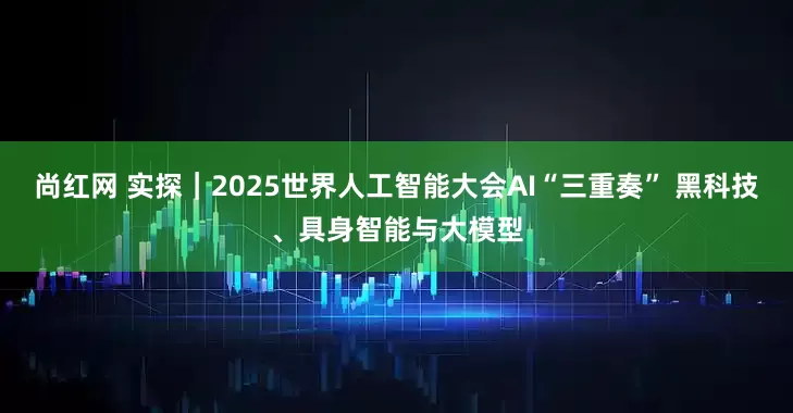 尚红网 实探｜2025世界人工智能大会AI“三重奏” 黑科技、具身智能与大模型