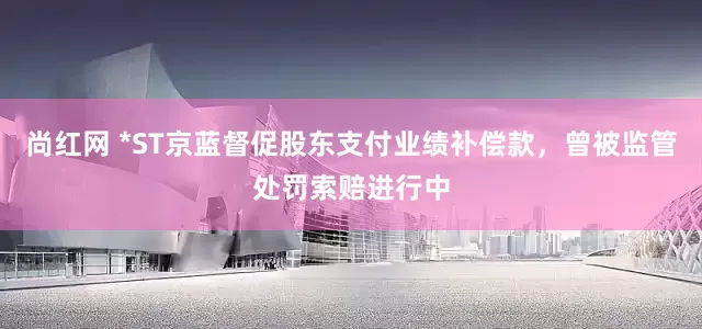 尚红网 *ST京蓝督促股东支付业绩补偿款，曾被监管处罚索赔进行中