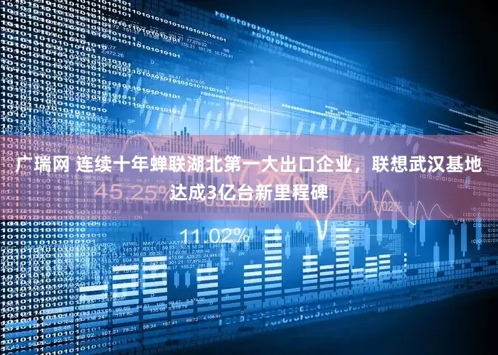 广瑞网 连续十年蝉联湖北第一大出口企业，联想武汉基地达成3亿台新里程碑