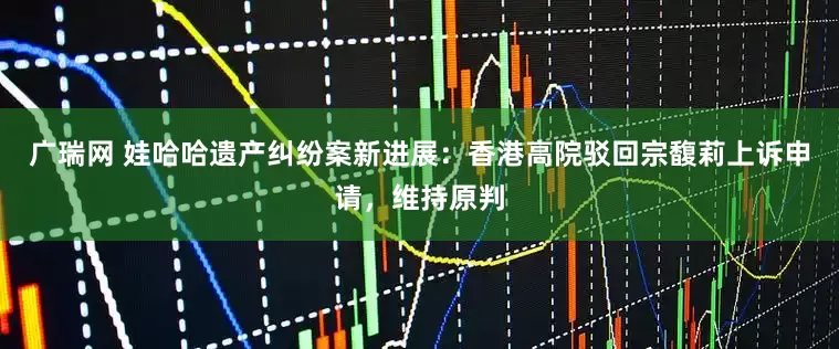 广瑞网 娃哈哈遗产纠纷案新进展：香港高院驳回宗馥莉上诉申请，维持原判