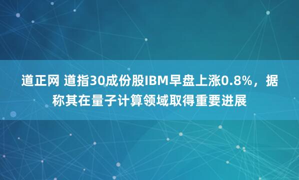 道正网 道指30成份股IBM早盘上涨0.8%，据称其在量子计算领域取得重要进展